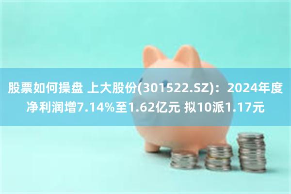 股票如何操盘 上大股份(301522.SZ)：2024年度净利润增7.14%至1.62亿元 拟10派1.17元