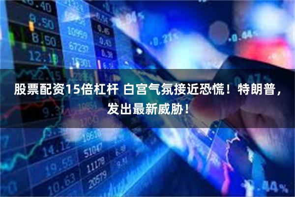 股票配资15倍杠杆 白宫气氛接近恐慌！特朗普，发出最新威胁！