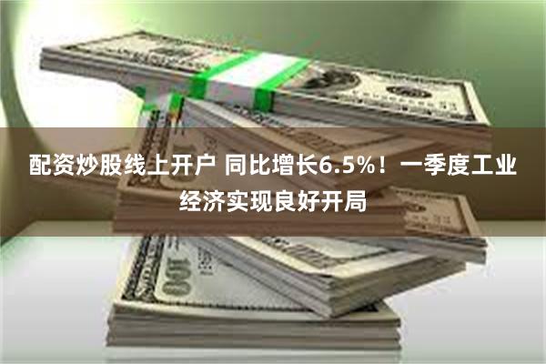 配资炒股线上开户 同比增长6.5%！一季度工业经济实现良好开局