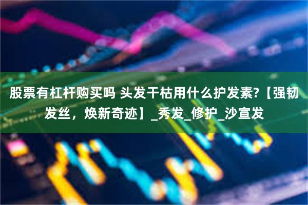 股票有杠杆购买吗 头发干枯用什么护发素?【强韧发丝，焕新奇迹】_秀发_修护_沙宣发