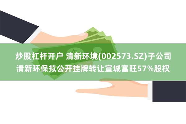 炒股杠杆开户 清新环境(002573.SZ)子公司清新环保拟公开挂牌转让宣城富旺57%股权