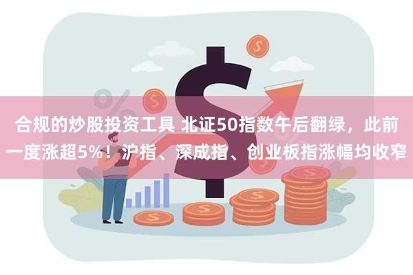 合规的炒股投资工具 北证50指数午后翻绿，此前一度涨超5%！沪指、深成指、创业板指涨幅均收窄