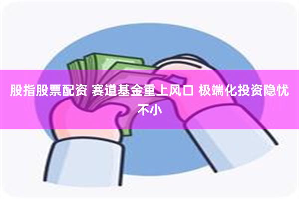 股指股票配资 赛道基金重上风口 极端化投资隐忧不小