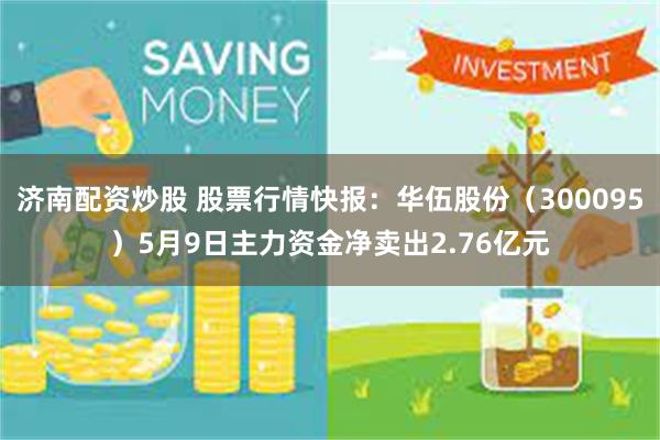 济南配资炒股 股票行情快报：华伍股份（300095）5月9日主力资金净卖出2.76亿元