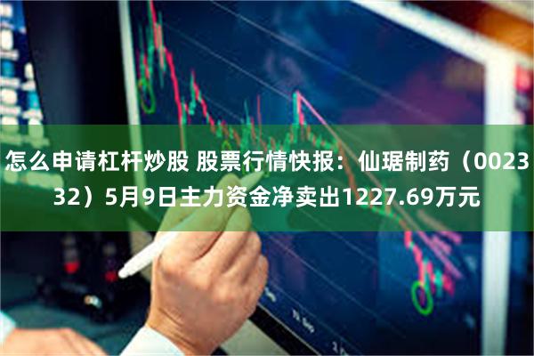怎么申请杠杆炒股 股票行情快报：仙琚制药（002332）5月9日主力资金净卖出1227.69万元