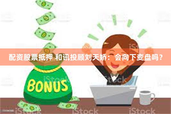 配资股票抵押 和讯投顾刘天娇：会向下变盘吗？