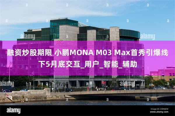 融资炒股期限 小鹏MONA M03 Max首秀引爆线下5月底交互_用户_智能_辅助