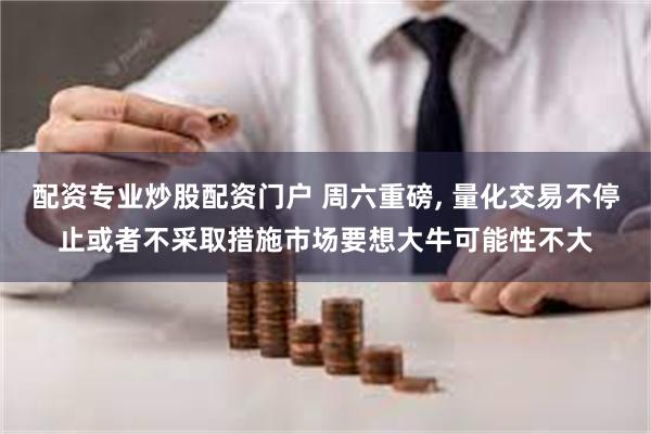 配资专业炒股配资门户 周六重磅, 量化交易不停止或者不采取措施市场要想大牛可能性不大