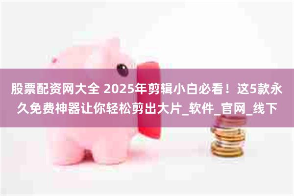 股票配资网大全 2025年剪辑小白必看！这5款永久免费神器让你轻松剪出大片_软件_官网_线下