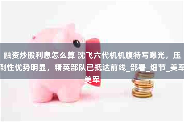 融资炒股利息怎么算 沈飞六代机机腹特写曝光，压倒性优势明显，精英部队已抵达前线_部署_细节_美军