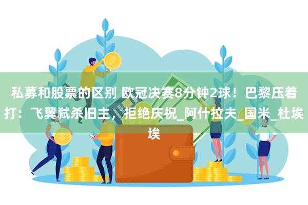 私募和股票的区别 欧冠决赛8分钟2球！巴黎压着打：飞翼弑杀旧主，拒绝庆祝_阿什拉夫_国米_杜埃