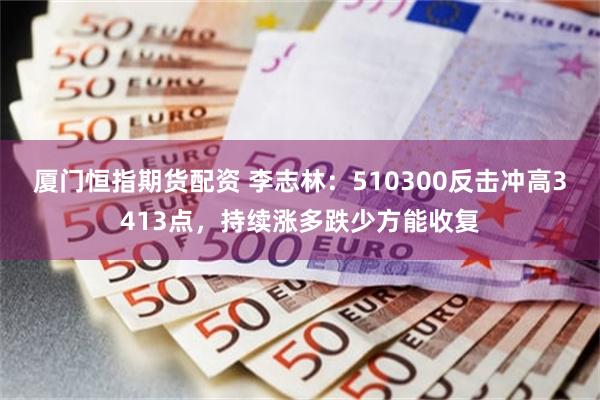 厦门恒指期货配资 李志林：510300反击冲高3413点，持续涨多跌少方能收复