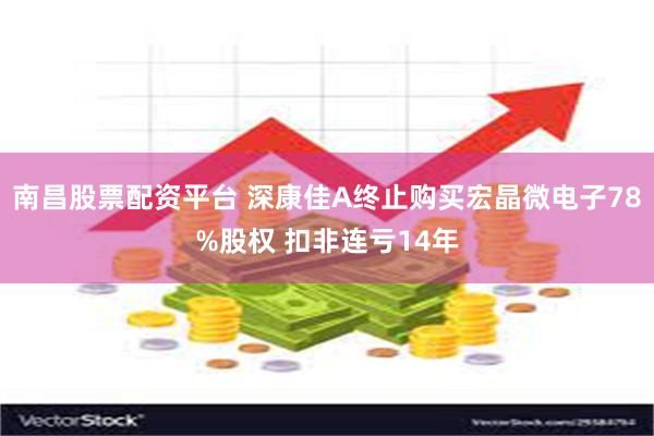 南昌股票配资平台 深康佳A终止购买宏晶微电子78%股权 扣非连亏14年