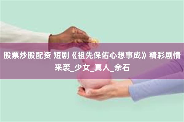 股票炒股配资 短剧《祖先保佑心想事成》精彩剧情来袭_少女_真人_余石