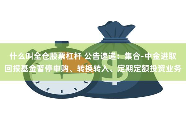 什么叫全仓股票杠杆 公告速递：集合-中金进取回报基金暂停申购、转换转入、定期定额投资业务